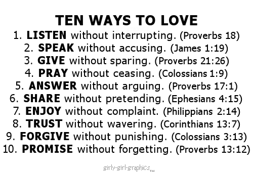 Love Quote, An anonymous sweet religious love quote:TEN WAYS TO LOVE1. LISTEN without interrupting. (Proverbs 18)2. SPEAK without accusing. (James 1:19)3. GIVE without sparing. (Proverbs 21:26)4. PRAY without ceasing. (Colossians 1:9)5. ANSWER without arguing. (Proverbs 17:1)6. SHARE without pretending. (Ephesians 4:15)7. ENJOY without complaint. (Philippians 2:14)8. TRUST without wavering. (Corinthians 13:7)9. FORGIVE without punishing. (Colossians 3:13)10. PROMISE without forgetting. (Proverbs 13:12) - new album